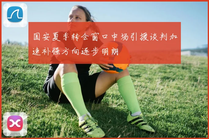 国安夏季转会窗口中场引援谈判加速补强方向逐步明朗