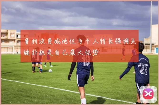 鲁利谈曼城地位与个人特长强调关键扑救是自己最大优势