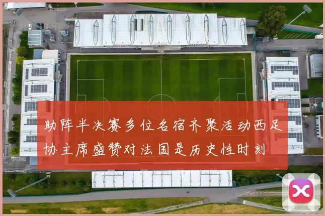 助阵半决赛多位名宿齐聚活动西足协主席盛赞对法国是历史性时刻