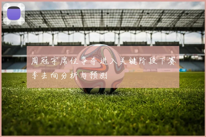周冠宇席位争夺进入关键阶段下赛季去向分析与预测