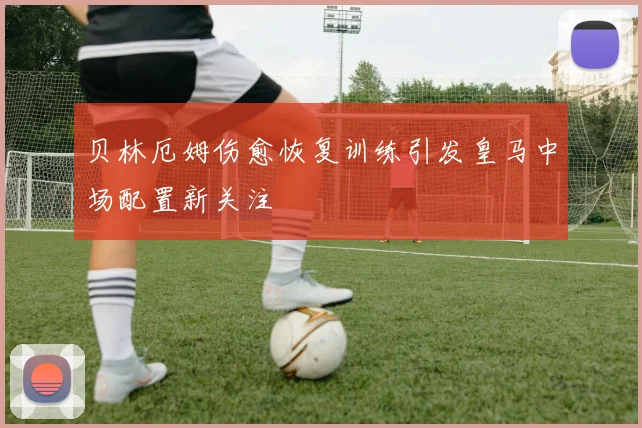贝林厄姆伤愈恢复训练引发皇马中场配置新关注