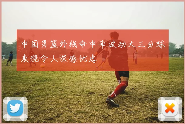 中国男篮外线命中率波动大三分球表现令人深感忧虑