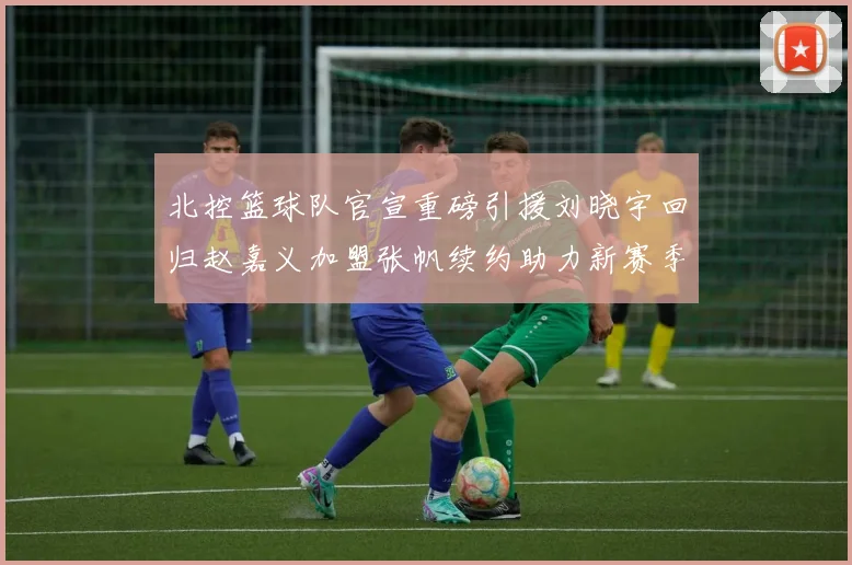 北控篮球队官宣重磅引援刘晓宇回归赵嘉义加盟张帆续约助力新赛季