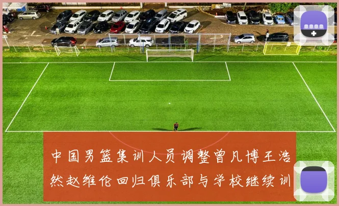 中国男篮集训人员调整曾凡博王浩然赵维伦回归俱乐部与学校继续训练