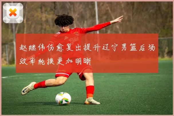赵继伟伤愈复出提升辽宁男篮后场效率轮换更加明晰