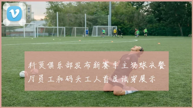 科莫俱乐部发布新赛季主场球衣餐厅员工和码头工人首度试穿展示