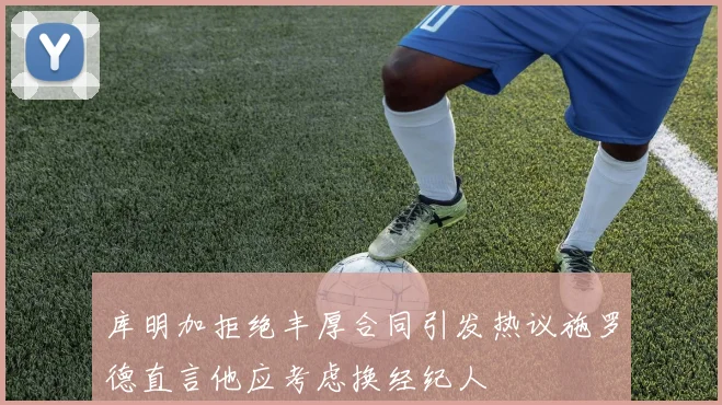 库明加拒绝丰厚合同引发热议施罗德直言他应考虑换经纪人